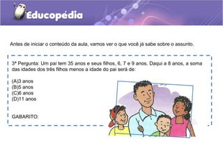 3ª Pergunta: Um pai tem 35 anos e seus filhos, 6, 7 e 9 anos. Daqui a 8 anos, a soma
das idades dos três filhos menos a idade do pai será de:
(A)3 anos
(B)5 anos
(C)6 anos
(D)11 anos
GABARITO:
Antes de iniciar o conteúdo da aula, vamos ver o que você já sabe sobre o assunto.
 