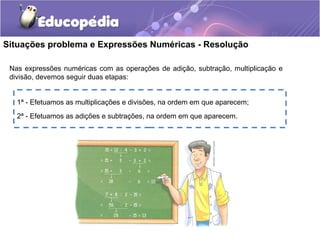 Situações problema e Expressões Numéricas - Resolução
Nas expressões numéricas com as operações de adição, subtração, multiplicação e
divisão, devemos seguir duas etapas:
1ª - Efetuamos as multiplicações e divisões, na ordem em que aparecem;
2ª - Efetuamos as adições e subtrações, na ordem em que aparecem.
 