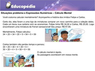 Situações problema e Expressões Numéricas – Cálculo Mental
Você costuma calcular mentalmente? Acompanhe a história dos irmãos Felipe e Carlos.
Certo dia, eles foram a uma loja de miniaturas comprar um novo carrinho para a coleção deles.
Cada um levou sua carteira com as economias. Felipe tinha R$ 34,00 e Carlos, R$ 25,00. Logo
encontraram uma miniatura de Ferrari sensacional! Seu preço: R$ 57,00.
Mentalmente, Felipe calculou:
34 + 25 = 34 + 20 + 5 = 54 + 5 = 59
Carlos também não perdeu tempo e pensou:
34 + 25 = 30 + 4 + 20 + 5 =
30 + 20 + 4 + 5 = 50 + 9 = 59
O cálculo mental é rápido.
As passagens acontecem em nossa mente.
 