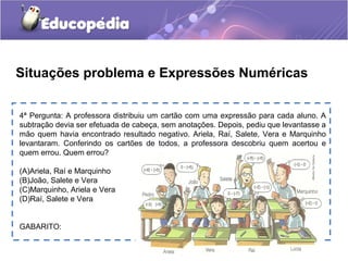 Situações problema e Expressões Numéricas
4ª Pergunta: A professora distribuiu um cartão com uma expressão para cada aluno. A
subtração devia ser efetuada de cabeça, sem anotações. Depois, pediu que levantasse a
mão quem havia encontrado resultado negativo. Ariela, Raí, Salete, Vera e Marquinho
levantaram. Conferindo os cartões de todos, a professora descobriu quem acertou e
quem errou. Quem errou?
(A)Ariela, Raí e Marquinho
(B)João, Salete e Vera
(C)Marquinho, Ariela e Vera
(D)Raí, Salete e Vera
GABARITO:
 