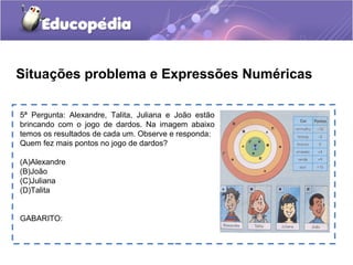 5ª Pergunta: Alexandre, Talita, Juliana e João estão
brincando com o jogo de dardos. Na imagem abaixo
temos os resultados de cada um. Observe e responda:
Quem fez mais pontos no jogo de dardos?
(A)Alexandre
(B)João
(C)Juliana
(D)Talita
GABARITO:
Situações problema e Expressões Numéricas
 