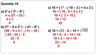 Questão 19
                                  c) 10 + [   : ( 10 – 2 ) + 5 x 2 ]
a) 2² x ( 3² – 5² )                  10 + [ 16 : 8 + 5 x 2 ]
    4 x (27 – 25 )                    10 + [ 2 + 10 ]
     4x2                               10 + 12
       8                                  22
b) (7² – 6 x 2² ) : ( 41 – 6² )
   (49 – 6 x 4 ) : ( 41 – 36 )    d) 10 +      : 4 – 14 +
    ( 49 – 24 ) : 5                  10 + 8 : 4 – 14 + 10
        25 : 5                        10 + 2 – 14 + 10
          5                            22 – 14
                                         8
 