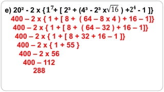 e) 20² - 2 x { + [ 2³ + (4³ - 2³ x    ) + - 1 ]}
  400 – 2 x { 1 + [ 8 + ( 64 – 8 x 4 ) + 16 – 1]}
   400 – 2 x { 1 + [ 8 + ( 64 – 32 ) + 16 – 1]}
   400 – 2 x { 1 + [ 8 + 32 + 16 – 1 ]}
    400 – 2 x { 1 + 55 }
    400 – 2 x 56
      400 – 112
          288
 