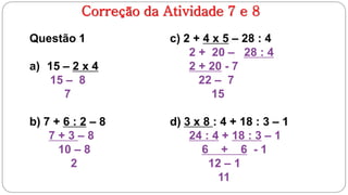 Correção da Atividade 7 e 8
Questão 1              c) 2 + 4 x 5 – 28 : 4
                           2 + 20 – 28 : 4
a) 15 – 2 x 4              2 + 20 - 7
   15 – 8                    22 – 7
      7                         15

b) 7 + 6 : 2 – 8       d) 3 x 8 : 4 + 18 : 3 – 1
    7+3–8                  24 : 4 + 18 : 3 – 1
      10 – 8                  6 + 6 -1
        2                      12 – 1
                                 11
 