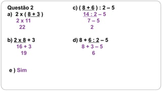 Questão 2          c) ( 8 + 6 ) : 2 – 5
a) 2 x ( 8 + 3 )        14 : 2 – 5
   2 x 11                 7–5
     22                    2

b) 2 x 8 + 3       d) 8 + 6 : 2 – 5
    16 + 3             8+3–5
      19                   6


e ) Sim
 