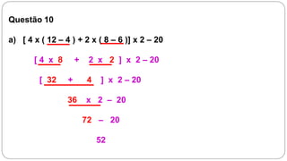 Questão 10

a) [ 4 x ( 12 – 4 ) + 2 x ( 8 – 6 )] x 2 – 20

       [4 x 8        +    2 x 2 ] x 2 – 20

        [ 32     +       4   ] x 2 – 20

                 36      x 2 – 20

                         72 – 20

                             52
 