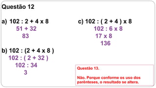 Questão 12

a) 102 : 2 + 4 x 8      c) 102 : ( 2 + 4 ) x 8
     51 + 32                  102 : 6 x 8
       83                     17 x 8
                                 136
b) 102 : (2 + 4 x 8 )
   102 : ( 2 + 32 )
     102 : 34           Questão 13.
         3
                        Não. Porque conforme os uso dos
                        parênteses, o resultado se altera.
 