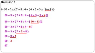 Questão 10

b) 50 – 3 x { 7 + 8 : 4 – [ 4 x 5 – 3 x ( 9 – 5 )]}

   50 – 3 x { 7 + 8 : 4 – [ 4 x 5 – 3 x 4 ]}

   50 – 3 x { 7 + 8 : 4 – [ 20 – 12 ]}
   50 – 3 x { 7 + 8 : 4 – 8 }
   50 – 3 x { 7 + 2 – 8 }
   50 – 3 x 1
   50 – 3
   47
 