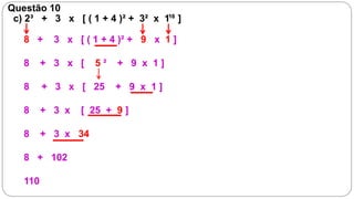 Questão 10
 c) 2³ + 3 x [ ( 1 + 4 )² + 3² x 110 ]

   8 +     3 x [ ( 1 + 4 )² + 9 x 1 ]

   8     + 3 x [    5²   + 9 x 1]

   8     + 3 x [ 25      + 9 x 1]

   8     + 3 x   [ 25 + 9 ]

   8     + 3 x 34

   8 + 102

   110
 
