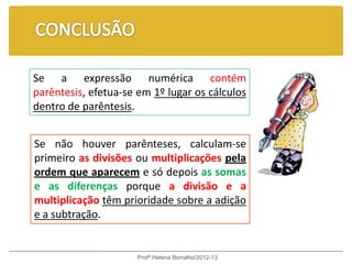Se a expressão numérica contém
parêntesis, efetua-se em 1º lugar os cálculos
dentro de parêntesis.


Se não houver parênteses, calculam-se
primeiro as divisões ou multiplicações pela
ordem que aparecem e só depois as somas
e as diferenças porque a divisão e a
multiplicação têm prioridade sobre a adição
e a subtração.


                      Profª Helena Borralho/2012-13
 