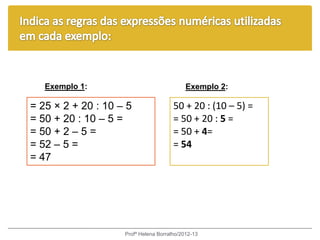 Exemplo 1:                               Exemplo 2:

= 25 × 2 + 20 : 10 – 5                 50 + 20 : (10 – 5) =
= 50 + 20 : 10 – 5 =                   = 50 + 20 : 5 =
= 50 + 2 – 5 =                         = 50 + 4=
= 52 – 5 =                             = 54
= 47




                    Profª Helena Borralho/2012-13
 