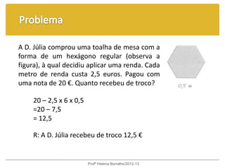 A D. Júlia comprou uma toalha de mesa com a
forma de um hexágono regular (observa a
figura), à qual decidiu aplicar uma renda. Cada
metro de renda custa 2,5 euros. Pagou com
uma nota de 20 €. Quanto recebeu de troco?

    20 – 2,5 x 6 x 0,5
    =20 – 7,5
    = 12,5

    R: A D. Júlia recebeu de troco 12,5 €


                         Profª Helena Borralho/2012-13
 