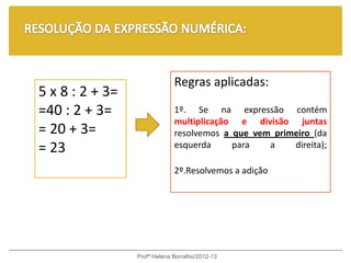 Regras aplicadas:
5 x 8 : 2 + 3=
=40 : 2 + 3=                  1º. Se na expressão contém
                              multiplicação e divisão juntas
= 20 + 3=                     resolvemos a que vem primeiro (da
= 23                          esquerda     para   a    direita);

                              2º.Resolvemos a adição




                 Profª Helena Borralho/2012-13
 