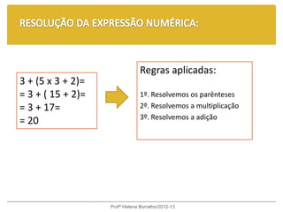 Regras aplicadas:
3 + (5 x 3 + 2)=
= 3 + ( 15 + 2)=                1º. Resolvemos os parênteses
= 3 + 17=                       2º. Resolvemos a multiplicação
                                3º. Resolvemos a adição
= 20




                   Profª Helena Borralho/2012-13
 