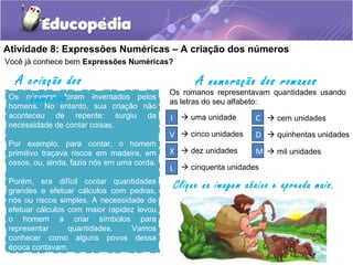 Atividade 8: Expressões Numéricas – A criação dos números
Os números foram inventados pelos
homens. No entanto, sua criação não
aconteceu de repente: surgiu da
necessidade de contar coisas.
Por exemplo, para contar, o homem
primitivo traçava riscos em madeira, em
ossos, ou, ainda, fazia nós em uma corda.
Porém, era difícil contar quantidades
grandes e efetuar cálculos com pedras,
nós ou riscos simples. A necessidade de
efetuar cálculos com maior rapidez levou
o homem a criar símbolos para
representar quantidades. Vamos
conhecer como alguns povos dessa
época contavam.
A criação dos
números Os romanos representavam quantidades usando
as letras do seu alfabeto:
A numeração dos romanos
I
V
X
L
C
D
M
 uma unidade
 cinco unidades
 dez unidades
 cinquenta unidades
 cem unidades
 quinhentas unidades
 mil unidades
Você já conhece bem Expressões Numéricas?
Clique na imagem abaixo e aprenda mais.
 
