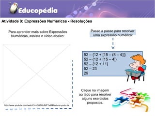 Atividade 9: Expressões Numéricas - Resoluções
Para aprender mais sobre Expressões
Numéricas, assista o vídeo abaixo:
http://www.youtube.com/watch?v=DG5HIJMFYaM&feature=youtu.be
52 – {12 + [15 – (8 – 4)]}
52 – {12 + [15 – 4]}
52 – {12 + 11}
52 – 23
29
Passo a passo para resolver
uma expressão numérica:
Clique na imagem
ao lado para resolver
alguns exercícios
propostos.
 