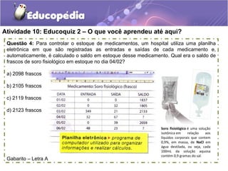 Atividade 10: Educoquiz 2 – O que você aprendeu até aqui?
Questão 4: Para controlar o estoque de medicamentos, um hospital utiliza uma planilha
eletrônica em que são registradas as entradas e saídas de cada medicamento e,
automaticamente, é calculado o saldo em estoque desse medicamento. Qual era o saldo de
frascos de soro fisiológico em estoque no dia 04/02?
a) 2098 frascos
b) 2105 frascos
c) 2119 frascos
d) 2123 frascos
Gabarito – Letra A
Soro fisiológico é  uma  solução 
isotônica em  relação  aos 
líquidos  corporais  que  contem 
0,9%,  em  massa,  de  NaCl  em 
água  destilada,  ou  seja,  cada 
100mL  da  solução  aquosa 
contém 0,9 gramas do sal.
 