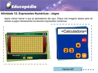 Atividade 12: Expressões Numéricas - Jogos
Agora vamos treinar o que já aprendemos até aqui. Clique nas imagens abaixo para ter
acesso a jogos interessantes envolvendo expressões numéricas.
Vamos lá!! ......
 