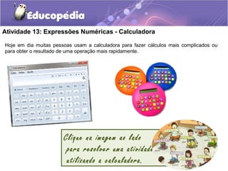 Atividade 13: Expressões Numéricas - Calculadora
Clique na imagem ao lado
para resolver uma atividade
utilizando a calculadora.
Hoje em dia muitas pessoas usam a calculadora para fazer cálculos mais complicados ou
para obter o resultado de uma operação mais rapidamente.
 