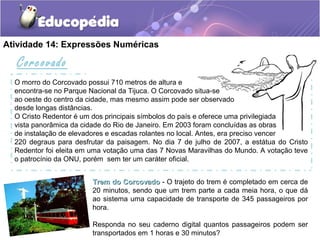 Atividade 14: Expressões Numéricas
Trem do CorcovadoTrem do Corcovado - O trajeto do trem é completado em cerca de
20 minutos, sendo que um trem parte a cada meia hora, o que dá
ao sistema uma capacidade de transporte de 345 passageiros por
hora.
Responda no seu caderno digital quantos passageiros podem ser
transportados em 1 horas e 30 minutos?
Corcovado
O morro do Corcovado possui 710 metros de altura e
encontra-se no Parque Nacional da Tijuca. O Corcovado situa-se
ao oeste do centro da cidade, mas mesmo assim pode ser observado
desde longas distâncias.
O Cristo Redentor é um dos principais símbolos do país e oferece uma privilegiada
vista panorâmica da cidade do Rio de Janeiro. Em 2003 foram concluídas as obras
de instalação de elevadores e escadas rolantes no local. Antes, era preciso vencer
220 degraus para desfrutar da paisagem. No dia 7 de julho de 2007, a estátua do Cristo
Redentor foi eleita em uma votação uma das 7 Novas Maravilhas do Mundo. A votação teve
o patrocínio da ONU, porém, sem ter um caráter oficial.
 
