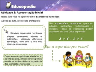 Atividade 2: Apresentação inicial
Nessa aula você vai aprender sobre Expressões Numéricas.
Ao final da aula, você estará pronto para:
Fique atento às próximas atividades e,
ao final da aula, reflita sobre os pontos
estudados e descobrirá a importância
das expressões numéricas
Nas expressões numéricasexpressões numéricas aparecem
adições, subtrações, multiplicações e
divisões. Todas as operações podem
acontecer em uma única expressão.
8 + 4 - 2 + 3
Resolver expressões numéricas
simples envolvendo adições e
subtrações, utilizando diferentes
estratégias, e/ou com o uso dos
sinais de associação.
Clique na imagem abaixo para treinar!!
 