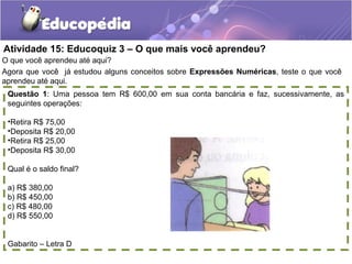 Atividade 15: Educoquiz 3 – O que mais você aprendeu?
O que você aprendeu até aqui?
Agora que você já estudou alguns conceitos sobre Expressões Numéricas, teste o que você
aprendeu até aqui.
Questão 1: Uma pessoa tem R$ 600,00 em sua conta bancária e faz, sucessivamente, as
seguintes operações:
•Retira R$ 75,00
•Deposita R$ 20,00
•Retira R$ 25,00
•Deposita R$ 30,00
Qual é o saldo final?
a) R$ 380,00
b) R$ 450,00
c) R$ 480,00
d) R$ 550,00
Gabarito – Letra D
 