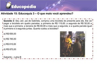Atividade 15: Educoquiz 3 – O que mais você aprendeu?
Questão 2: Seu Jair, pai de Gabriela, comprou uma bicicleta de presente para ela. Ele vai
pagar a bicicleta em quatro parcelas: a primeira de R$ 115,00; a segunda de R$ 50,00 a
mais que a primeira; a terceira de R$ 60,00 a mais que a segunda; e a quarta parcela igual
à primeira e à segunda juntas. Quanto custou a bicicleta?
a) R$ 695,00
b) R$ 785,00
c) R$ 815,00
d) R$ 875,00
Gabarito – Letra B
 