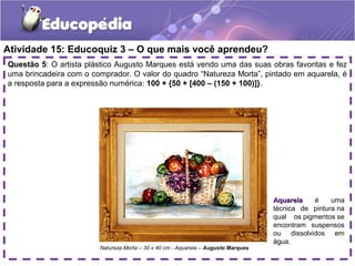 Atividade 15: Educoquiz 3 – O que mais você aprendeu?
Questão 5: O artista plástico Augusto Marques está vendo uma das suas obras favoritas e fez
uma brincadeira com o comprador. O valor do quadro “Natureza Morta”, pintado em aquarela, é
a resposta para a expressão numérica: 100 + {50 + [400 – (150 + 100)]}.
AquarelaAquarela é uma
técnica de pintura na
qual os pigmentos se
encontram suspensos
ou dissolvidos em
água.
Natureza Morta – 30 x 40 cm - Aquarela – Augusto Marques
 