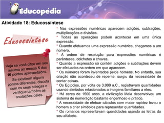 Atividade 18: Educossíntese
Veja se você citou em seu
resumo ao menos 5 dos
10 pontos apresentados.
Se existirem alguns
pontos diferentes, discuta
com os seus colegas e
verifique também as
anotações deles.
* Nas expressões numéricas aparecem adições, subtrações,
multiplicações e divisões.
* Todas as operações podem acontecer em uma única
expressão.
* Quando efetuamos uma expressão numérica, chegamos a um
número.
* A ordem de resolução para expressões numéricas é
parênteses, colchetes e chaves.
* Quando a expressão só contém adições e subtrações devem
ser efetuadas na ordem em que aparecem.
* Os números foram inventados pelos homens. No entanto, sua
criação não aconteceu de repente: surgiu da necessidade de
contar coisas.
* Os Egípcios, por volta de 3.000 a.C., registravam quantidades
usando símbolos relacionados a imagens familiares a eles.
* Há cerca de 1500 anos, a civilização Maia desenvolveu um
sistema de numeração bastante engenhoso e prático.
* A necessidade de efetuar cálculos com maior rapidez levou o
homem a criar símbolos para representar quantidades.
* Os romanos representavam quantidades usando as letras do
seu alfabeto.
Educossíntese
 
