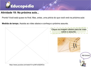 Atividade 19: Na próxima aula...
Pronto! Você está quase no final. Mas, antes, uma prévia do que você verá na próxima aula:
Medida de tempo. Assista ao vídeo abaixo e conheça o próximo assunto.
Até breve!
https://www.youtube.com/watch?v=ycNFonQQWCw
o
Clique na imagem abaixo para ler mais
sobre o assunto.
 