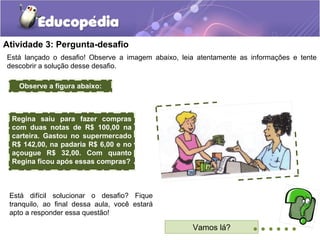 Atividade 3: Pergunta-desafio
Está lançado o desafio! Observe a imagem abaixo, leia atentamente as informações e tente
descobrir a solução desse desafio.
Vamos lá? ......
Está difícil solucionar o desafio? Fique
tranquilo, ao final dessa aula, você estará
apto a responder essa questão!
Observe a figura abaixo:
Regina saiu para fazer compras
com duas notas de R$ 100,00 na
carteira. Gastou no supermercado
R$ 142,00, na padaria R$ 6,00 e no
açougue R$ 32,00. Com quanto
Regina ficou após essas compras?
 