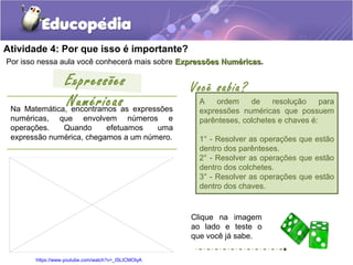 Atividade 4: Por que isso é importante?
Por isso nessa aula você conhecerá mais sobre Expressões NuméricasExpressões Numéricas.
Na Matemática, encontramos as expressões
numéricas, que envolvem números e
operações. Quando efetuamos uma
expressão numérica, chegamos a um número.
Expressões
Numéricas
Clique na imagem
ao lado e teste o
que você já sabe.
https://www.youtube.com/watch?v=_ISLICMOIyA
Você sabia?
A ordem de resolução para
expressões numéricas que possuem
parênteses, colchetes e chaves é:
1° - Resolver as operações que estão
dentro dos parênteses.
2° - Resolver as operações que estão
dentro dos colchetes.
3° - Resolver as operações que estão
dentro dos chaves.
 