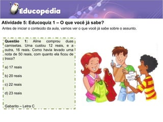 Atividade 5: Educoquiz 1 – O que você já sabe?
Antes de iniciar o conteúdo da aula, vamos ver o que você já sabe sobre o assunto.
Questão 1: Aline comprou duas
camisetas. Uma custou 12 reais, e a
outra, 16 reais. Como havia levado uma
nota de 50 reais, com quanto ela ficou de
troco?
a) 17 reais
b) 20 reais
c) 22 reais
d) 23 reais
Gabarito – Letra C
 