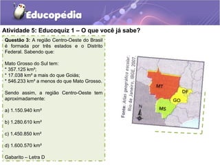 Atividade 5: Educoquiz 1 – O que você já sabe?
Questão 3: A região Centro-Oeste do Brasil
é formada por três estados e o Distrito
Federal. Sabendo que:
Mato Grosso do Sul tem:
* 357.125 km²;
* 17.038 km² a mais do que Goiás;
* 546.233 km² a menos do que Mato Grosso.
Sendo assim, a região Centro-Oeste tem
aproximadamente:
a) 1.150.940 km²
b) 1.280.610 km²
c) 1.450.850 km²
d) 1.600.570 km²
Gabarito – Letra D
 
