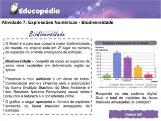 Atividade 7: Expressões Numéricas - Biodiversidade
O Brasil é o país que possui a maior biodiversidade
do mundo, no entanto está em 2º lugar no número
de espécies de animais ameaçados de extinção.
Biodiversidade – conjunto de todas as espécies de
seres vivos existentes em determinada região ou
época.
Preservar o meio ambiente é um dever de todos.
Comercializar animais silvestres sem a autorização
do Ibama (Instituto Brasileiro do Meio Ambiente e
dos Recursos Naturais Renováveis) causa sérios
prejuízos à natureza e é considerado crime.
O gráfico a seguir apresenta o número de espécies
terrestres da fauna brasileira ameaçadas de
extinção.
Biodiversidade
Vamos lá!!
Responda no seu caderno digital:
Qual o total de espécies da fauna
brasileira ameaçadas de extinção?
 