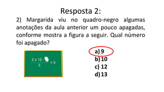 2) Margarida viu no quadro-negro algumas
anotações da aula anterior um pouco apagadas,
conforme mostra a figura a seguir. Qual número
foi apagado?
a) 9
b)10
c) 12
d)13
Resposta 2:
 