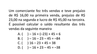 Um comerciante fez três vendas e teve prejuízo
de R$ 16,00 na primeira venda, prejuízo de R$
23,00 na segunda e lucro de R$ 45,00 na terceira.
É possível calcular o saldo resultante das três
vendas da seguinte maneira
A. ( ) – 16 + (–23) + 45 = 6
B. ( ) – 16 – 23 – 45 = –84
C. ( ) 16 – 23 + 45 = 38
D. ( ) – 16 + 23 – 45 = –38
 