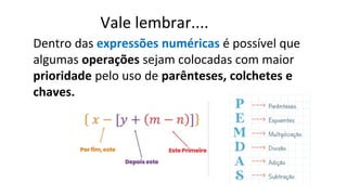 Dentro das expressões numéricas é possível que
algumas operações sejam colocadas com maior
prioridade pelo uso de parênteses, colchetes e
chaves.
Vale lembrar....
 