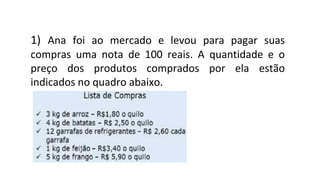 1) Ana foi ao mercado e levou para pagar suas
compras uma nota de 100 reais. A quantidade e o
preço dos produtos comprados por ela estão
indicados no quadro abaixo.
 