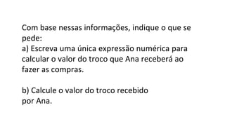 Com base nessas informações, indique o que se
pede:
a) Escreva uma única expressão numérica para
calcular o valor do troco que Ana receberá ao
fazer as compras.
b) Calcule o valor do troco recebido
por Ana.
 