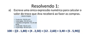 a) Escreva uma única expressão numérica para calcular o
valor do troco que Ana receberá ao fazer as compras.
100 – [(3 . 1,80) + (4 . 2,50) + (12 . 2,60) + 3,40 + (5 . 5,90)]
Resolvendo 1:
 