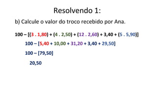 b) Calcule o valor do troco recebido por Ana.
100 – [(3 . 1,80) + (4 . 2,50) + (12 . 2,60) + 3,40 + (5 . 5,90)]
100 – [5,40 + 10,00 + 31,20 + 3,40 + 29,50]
100 – [79,50]
20,50
Resolvendo 1:
 