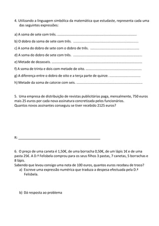 4. Utilizando a linguagem simbólica da matemática que estudaste, representa cada uma
   das seguintes expressões:

a) A soma de sete com três. ....................................................................................
b) O dobro da soma de sete com três. .....................................................................
c) A soma do dobro de sete com o dobro de três. ....................................................
d) A soma do dobro de sete com três. .........................................................................
e) Metade de dezasseis. ……………………………………………………………………………………………
f) A soma de trinta e dois com metade de oito. ...........................................................
g) A diferença entre o dobro de oito e a terça parte de quinze. .................................
h) Metade da soma de catorze com seis. ......................................................................


5. Uma empresa de distribuição de revistas publicitárias paga, mensalmente, 750 euros
mais 25 euros por cada nova assinatura concretizada pelos funcionários.
Quantos novos assinantes conseguiu se tiver recebido 2125 euros?




R: ____________________________________________


6. O preço de uma caneta é 1,50€, de uma borracha 0,50€, de um lápis 1€ e de uma
pasta 25€. A D.ª Felisbela comprou para os seus filhos 3 pastas, 7 canetas, 5 borrachas e
8 lápis.
Sabendo que levou consigo uma nota de 100 euros, quantos euros recebeu de troco?
    a) Escreve uma expressão numérica que traduza a despesa efectuada pela D.ª
       Felisbela.



    b) Dá resposta ao problema
 