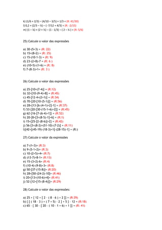 k) (1/6 + 2/3) – (4/10 – 3/5) + 1/3 = (R: 41/30)
l) 0,2 + (2/3 – ¼) – ( -7/12 + 4/3) = (R: -2/15)
m) (1 – ¼) + (2 + ½) – (1 - 1/3) – ( 2 – ¼ ) = (R: 5/6)
25) Calcule o valor das expressões
a) 30-(5+3) = (R: 22)
b) 15+(8+2) = (R: 25)
c) 15-(10-1-3) = (R: 9)
d) 23-(2+8)-7 = (R: 6 )
e) (10+5)-(1+6) = (R: 8)
f) 7-(8-3)+1= (R: 3 )
26) Calcule o valor das expressões
a) 25-[10+(7-4)] = (R:12)
b) 32+[10-(9-4)+8] = (R:45)
c) 45-[12-4+(2+1)] = (R:34)
d) 70-{20-[10-(5-1)]} = (R:56)
e) 28+{13-[6-(4+1)+2]-1} = (R:37)
f) 53-{20-[30-(15-1+6)+2]} = (R:45)
g) 62-{16-[7-(6-4)+1]} = (R:52)
h) 20-{8+[3+(8-5)-1]+6} = (R:1)
i) 15+{25-[2-(8-6)]+2} = (R:42)
j) 56-[3+(8-2)+(51-10)-(7-2)] = (R:11)
l){42+[(45-19)-(18-3)+1]-(28-15)-1} = (R:)
27) Calcule o valor da expressões
a) 7-(1+3)= (R:3)
b) 9-(5-1+2)= (R:3)
c) 10-(2+5)+4= (R:7)
d) (13-7)+8-1= (R:13)
e) 15-(3+2)-6= (R:4)
f) (10-4)-(9-8)+3= (R:8)
g) 50-[37-(15-8)]= (R:20)
h) 28+[50-(24-2)-10]= (R:46)
i) 20+[13+(10-6)+4]= (R:41)
j) 52-{12+[15-(8-4)]}= (R:29)
28) Calcule o valor das expressões:
a) 25 + { 12 + [ 2 – ( 8 – 6 ) + 2 ]} = (R:39)
b) { [ ( 18 – 3 ) + ( 7 + 5) – 2 ] + 5 } – 12 = (R:18)
c) 65 – { 30 – [ 20 – ( 10 – 1 + 6) + 1 ]} = (R: 41)
 