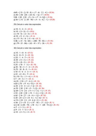 d)45 + { 15 – [ ( 10 – 8 ) + ( 7 – 4) – 3 ] – 4 } = (R:54)
e) 40 + { 50 – [35 – ( 25 +5) – 1 ]} + 7 = (R:93)
f)38 – { 20 – [ 22 – ( 5 + 3) + ( 7 – 4 +1)]} = ( R:36)
g) 26 + { 12 – [ ( 30 – 18) + ( 4 – 1) – 6 ] – 1 } = (R:28)
29) Calcule o valor das expressões
a) 10 - 5 - 2 + 3 = (R: 6)
b) 10 - ( 5 + 2) + 3 = (R:6)
c) ( 10 - 5) - ( 2 + 3) = ( R: 0)
d) 10 - ( 5 - 2 + 3) = ( R: 4)
e) ( 17 + 9 ) - 8 - ( 11 + 4) = (R: 3)
f) 86 + ( 31 - 16 + 60 ) - ( 200 - 70 - 50 ) = ( R: 81)
g) ( 79 + 21 - 84) + ( 63 - 41 + 17 ) - 26 = ( R: 29)
30) Calcule o valor das expressões:
a) 10 – 1 + 8 – 4 = (R 13)
b) 12 – 8 + 9 – 3 = (R: 10)
c) 25 – 1 – 4 – 7 = ( R: 13)
d) 30 – ( 5 + 3 ) = ( R: 22)
e) 15 + ( 8 + 2 ) = (R: 25)
f) 25 – ( 10 – 1 – 3 ) = (R: 19)
g) 45 – 18 + 3 + 1 – 2 = ( R: 29)
h) 75 – 10 – 8 + 5 – 1 = (R: 61)
i) 10 + 5 – 6 – 3 – 3 + 1 = (R: 4)
j) 23 – ( 2 + 8 ) – 7 = (R: 6)
k) ( 10 + 5 ) – ( 1 + 6 ) = ( R: 8)
l) 7 – ( 8 – 3 ) + 1 = (R: 3)
m) 25 – [ 10 + ( 7 – 4 ) ] = (R: 12)
n)32+ [ 10 – ( 9 – 4 ) + 8 ] =- (R: 45)
o) 45 – [ 12 – 4 + ( 2 + 1 )] = (R: 34)
p) 70 – { 20 – [ 10 – ( 5 – 1 ) ]} = (R: 56)
q) 28 + { 13 – [ 6 – ( 4 + 1 ) + 2 ] – 1 } = ( R: 37)
r) 53 – { 20 – [ 30 – ( 15 – 1 + 6 ) + 2 ]} = (R: 45)
s) 62 – { 16 – [ 7 – ( 6 – 4 ) + 1 ]} = (R: 52)
t) 20 – { 8 + [ 3 + ( 8 – 5 ) – 1 ] + 6} = (R: 1)
u) 15 + { 25 – [ 2 – ( 8 – 6 )] + 2 } = ( R: 42)
v) 56 – [ 3 + ( 8 – 2 ) + ( 51 – 10 ) – ( 7 – 2 )] = (R: 1)
w) { 42 + [ (45 – 19) – ( 18 – 3 ) + 1 – (28 – 15 ) ]} = (R: 41)
x) 7 – ( 1 + 3 ) = (R: 3)
y) 9 – ( 5 – 1 + 2 ) = (R: 3)
z) 10 – ( 2 + 5 ) + 4 = (R: 7)
 