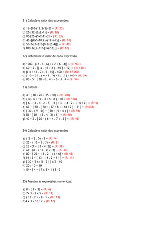 31) Calcule o valor das expressões:
a) 16+[10-(18:3+2)+5] = (R: 23)
b) 25-[12-(3x2+1)] = (R: 20)
c) 90-[25+(5x2-1)+3] = ( R: 53)
d) 45+[(8x5-10:2)+(18:6-2)] = (R: 81)
e) 50-2x{7+8:2-[9-3x(5-4)]} = (R: 40)
f) 100-3x{5+8:2-[3x(7-6)]} = (R: 82)
32) Determine o valor de cada expressão
a) 1000 - [(2 . 4 - 6) + ( 2 + 6 . 4)] = (R: 972)
b) 60 + 2 . {[ 4 . ( 6 + 2 ) - 10 ] + 12} = ( R: 128 )
c) [( 4 + 16 . 2) . 5 - 10] . 100 = (R: 17.000)
d) { 10 + [ 5 . ( 4 + 2 . 5) - 8] . 2 } - 100 = ( R: 34)
e) 80 - 5 . ( 28 - 6 . 4 ) + 6 - 3 . 4 = (R: 54)
33) Calcule
a) 4 . ( 10 + 20 + 15 + 30) = (R: 300)
b) (10 . 6 + 12 . 4 + 5 . 8 ) - 40 = (R: 108)
c) [ 6 . ( 3 . 4 - 2 . 5) - 4 ] + 3 . ( 4 - 2) - ( 10 : 2 ) = (R: 9)
d) 67 + { 50 . [ 70 : ( 27 + 8 ) + 18 : 2 ] + 21 } = (R:638)
e) [ 30 . ( 9 - 6)] + { 30 : ( 9 + 6 ) ] = (R: 92)
f) 58 - [ 20 - ( 3 . 4 - 2) : 5 ] = (R: 40)
g) 40 + 2 . [ 20 - ( 6 + 4 . 7 ) : 2 ] = ( R: 46)
34) Calcule o valor das expressões
a) (12 + 2 . 5) - 8 = (R: 14)
b) 25 - ( 15 + 6 : 3) = (R: 8)
c) 25 +[7 + ( 8 - 4 :2)] = (R: 38)
d) 60 - [8 + ( 10 - 2 ) : 2] = (R: 46)
e) 80 - [ 22 + ( 5 . 2 - 1 ) + 6] = (R: 43)
f) 14 : 2 + [ 13 - ( 4 . 2 + 1 ) ] = (R: 11)
g) [ 30 + 2 x ( 5 – 3 ) ] x 2 – 10
h) 20 : 10 + 10
i) 10 + [ 4 + ( 7 x 3 + 1 ) ] – 3
35) Resolva as expressões numéricas:
a) 8 – ( 1 + 3) = (R: 4)
b) 7x 3 – 2 x 5 = (R: 11)
c) ( 13 – 7 ) + 8 – 1 = (R : 13)
d)4 x 3 + 10 : 2 = (R: 17)
 