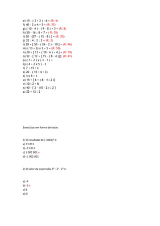e) 15 – ( 3 + 2 ) – 6 = (R: 4)
f) 40 – 2 x 4 + 5 = (R: 37)
g) ( 10 – 4 ) – ( 9 – 8 ) + 3 = (R: 8)
h) 50 – 16 : 8 + 7 = ( R: 55)
i) 50 – [37 – ( 15 – 8 ) ] = (R: 20)
j) 32 : 4 : 2 : 2 = (R: 2)
l) 28 + [ 50 – ( 24 – 2 ) – 10 ] = (R: 46)
m) ( 13 + 2) x 3 + 5 = (R: 50)
n) 20 + [ 13 + ( 10 – 6 ) + 4 ] = (R: 18)
o) 52 – { 12 + [ 15 – ( 8 – 4 )]}: (R: 41)
p) ( 7 + 2 ) x ( 3 – 1 ) =
q) ( 4 + 2 x 5 ) – 3
r) 7 + 15 : 3
s) 20 – ( 15 + 6 : 3)
t) 4 x 5 + 1
u) 15 + [ 6 + ( 8 – 4 : 2 )]
v) 10 : 2 + 8
x) 40 – [ 3 – (10 – 2 ) : 2 ]
z) 32 + 12 : 2
Exercícios em forma de teste:
1) O resultado de (-1001)² é:
a) 11 011
b) -11 011
c) 1 002 001 x
d) -1 002 001
2) O valor da expressão 2: - 2¹ - 2² é:
a) -4
b) -5 x
c) 8
d) 0
 