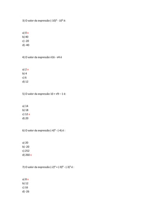 3) O valor da expressão (-10)² - 10² é:
a) 0 x
b) 40
c) -20
d) -40
4) O valor da expressão √16 - √4 é
a) 2 x
b) 4
c) 6
d) 12
5) O valor da expressão 10 + √9 – 1 é:
a) 14
b) 18
c) 12 x
d) 20
6) O valor da expressão (-4)> - (-4) é :
a) 20
b) -20
c) 252
d) 260 x
7) O valor da expressão (-2)> + (-9): - (-3)² é :
a) 8 x
b) 12
c) 16
d) -26
 