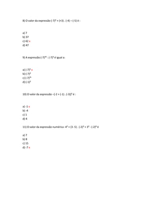 8) O valor da expressão (-7)² + (+3) . (-4) – (-5) é :
a) 7
b) 37
c) 42 x
d) 47
9) A expressão (-7);: : (-7)? é igual a:
a) (-7)? x
b) (-7)²
c) (-7);?
d) (-1)²
10) O valor da expressão –[-2 + (-1) . (-3)]² é :
a) -1 x
b) -4
c) 1
d) 4
11) O valor da expressão numérica -4² + (3 -5) . (-2)³ + 3² - (-2)> é
a) 7
b) 8
c) 15
d) -7 x
 