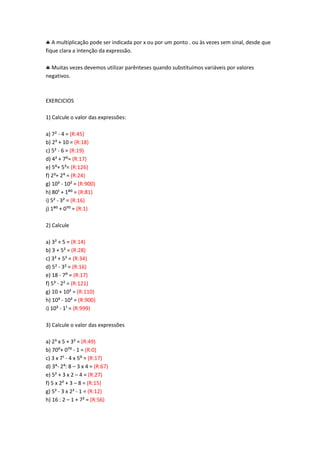 A multiplicação pode ser indicada por x ou por um ponto . ou às vezes sem sinal, desde que
fique clara a intenção da expressão.
Muitas vezes devemos utilizar parênteses quando substituímos variáveis por valores
negativos.
EXERCICIOS
1) Calcule o valor das expressões:
a) 7² - 4 = (R:45)
b) 2³ + 10 = (R:18)
c) 5² - 6 = (R:19)
d) 4< + 7:= (R:17)
e) 5:+ 5== (R:126)
f) 2=+ 2> = (R:24)
g) 10³ - 10² = (R:900)
h) 80; + 1B: = (R:81)
i) 5² - 3² = (R:16)
j) 1B: + 0A: = (R:1)
2) Calcule
a) 3² + 5 = (R:14)
b) 3 + 5² = (R:28)
c) 3² + 5² = (R:34)
d) 5² - 3² = (R:16)
e) 18 - 7: = (R:17)
f) 5³ - 2² = (R:121)
g) 10 + 10² = (R:110)
h) 10³ - 10² = (R:900)
i) 10³ - 1¹ = (R:999)
3) Calcule o valor das expressões
a) 2³ x 5 + 3² = (R:49)
b) 70:+ 0A: - 1 = (R:0)
c) 3 x 7¹ - 4 x 5: = (R:17)
d) 3>- 2>: 8 – 3 x 4 = (R:67)
e) 5² + 3 x 2 – 4 = (R:27)
f) 5 x 2² + 3 – 8 = (R:15)
g) 5² - 3 x 2² - 1 = (R:12)
h) 16 : 2 – 1 + 7² = (R:56)
 